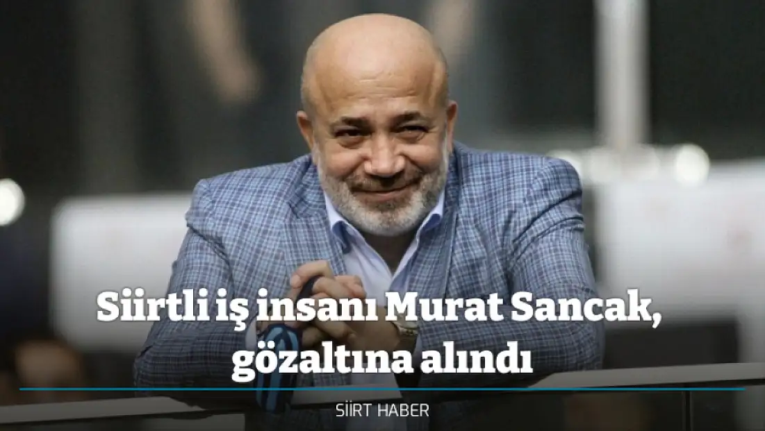 Siirtli iş insanı Murat Sancak,  gözaltına alındı