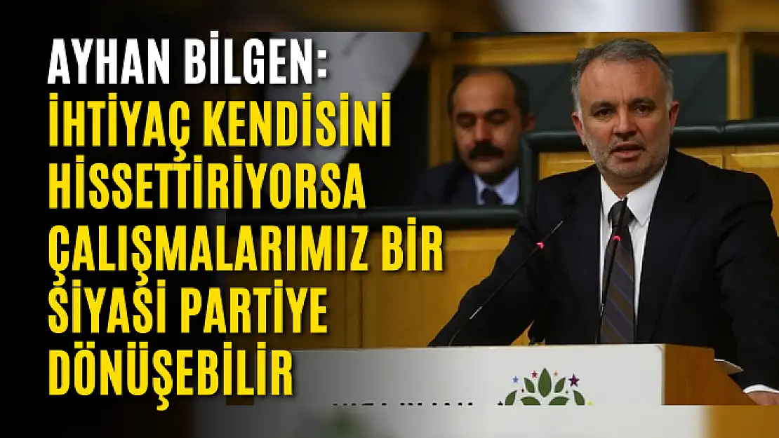 Ayhan Bilgen: İhtiyaç kendisini hissettiriyorsa çalışmalarımız bir siyasi partiye dönüşebilir