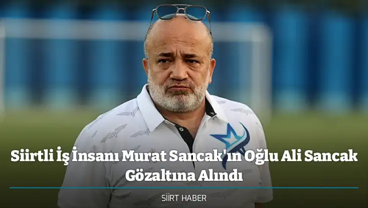 Siirtli İş İnsanı Murat Sancak'ın Oğlu Ali Sancak Gözaltına Alındı