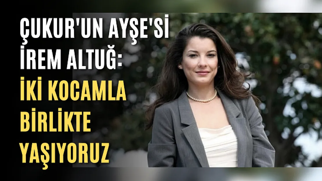 Çukur'un Ayşe'si İrem Altuğ: İki kocamla birlikte yaşıyoruz