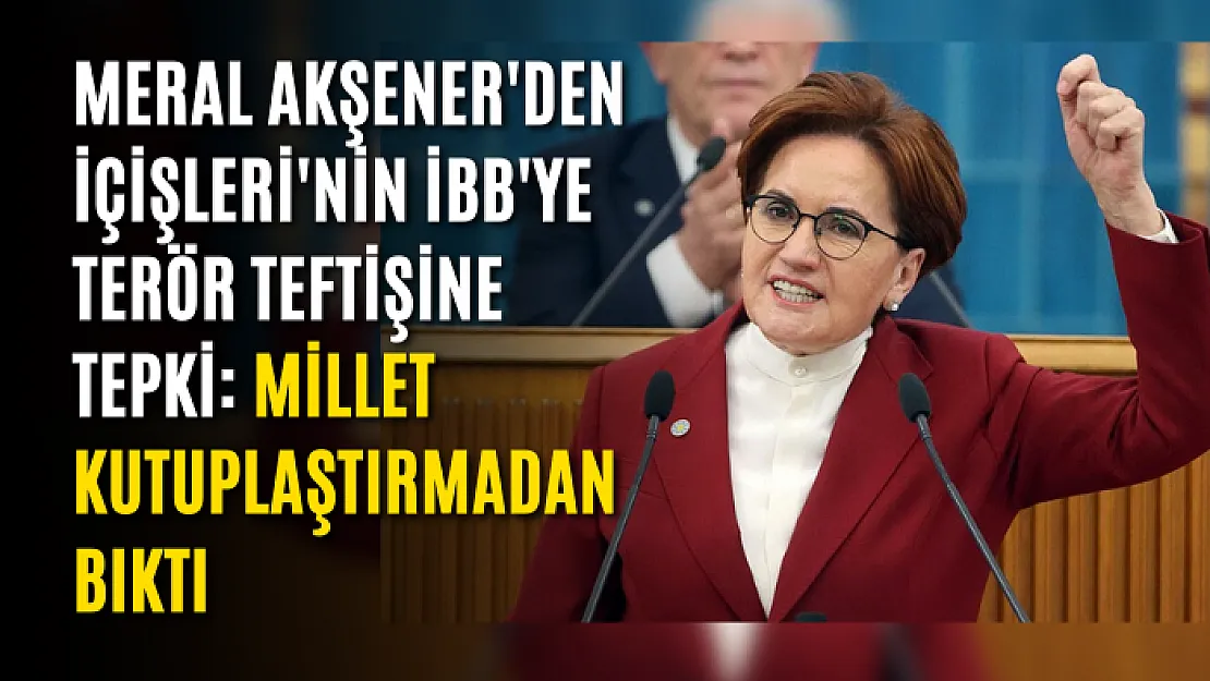 Meral Akşener'den İçişleri'nin İBB'ye terör teftişine tepki: Millet kutuplaştırmadan bıktı