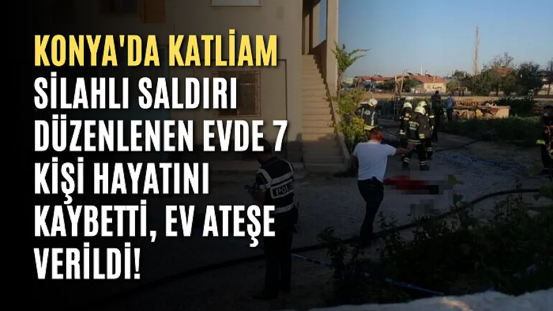 Konya'da katliam | Silahlı saldırı düzenlenen evde 7 kişi hayatını kaybetti, ev ateşe verildi!