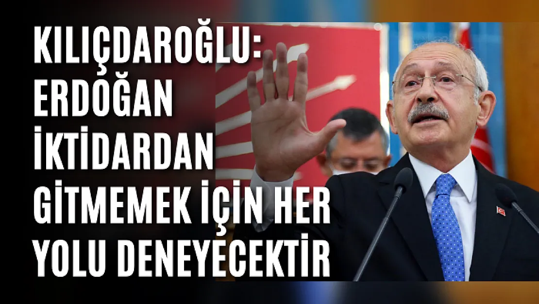 Kılıçdaroğlu: Erdoğan iktidardan gitmemek için her yolu deneyecektir