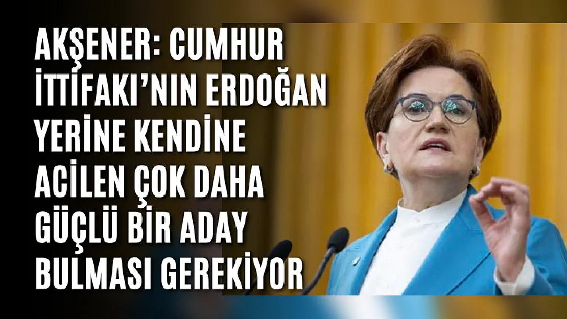 Akşener: Cumhur İttifakı'nın Erdoğan yerine kendine acilen çok daha güçlü bir aday bulması gerekiyor